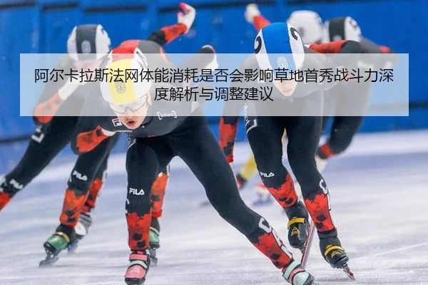 阿尔卡拉斯法网体能消耗是否会影响草地首秀战斗力深度解析与调整建议